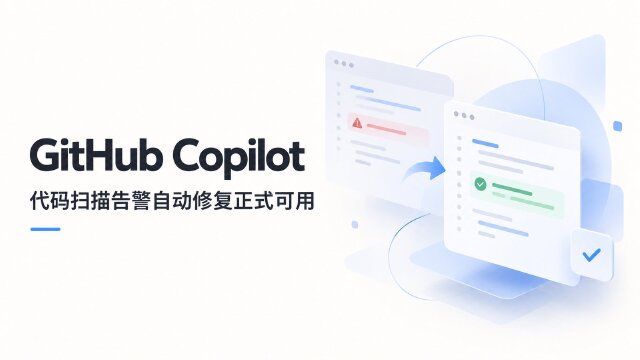 GitHub Copilot 代码扫描 Agentic autofix 正式可用：重跑 CodeQL 验证修复，支持合并处理最多 25 条告警